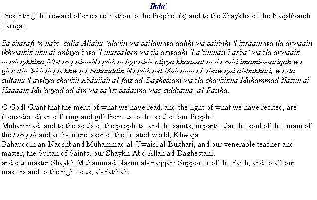 Text Box: Ihda'Presenting the reward of one's recitation to the Prophet (s) and to the Shaykhs of the Naqshbandi Tariqat;Ila sharafi 'n-nabi, salla-Allahu `alayhi wa sallam wa aalihi wa sahbihi 'l-kiraam wa ila arwaahi ikhwanihi min al-anbiyai wa 'l-mursaleen wa ila arwaahi 'l-aimmatil arba` wa ila arwaahi mashaykhina fit-tariqati-n-Naqshbandiyyati-l-`aliyya khaassatan ila ruhi imami-t-tariqah wa ghawthi 'l-khaliqat khwaja Bahauddin Naqshband Muhammad al-uwaysi al-bukhari, wa ila sultanu 'l-awliya shaykh Abdullah al-faiz ad-Daghestani wa ila shaykhina Muhammad Nazim al-Haqqani Muayyad ad-din wa sairi sadatina was-siddiqina, al-Fatiha.O God! Grant that the merit of what we have read, and the light of what we have recited, are (considered) an offering and gift from us to the soul of our Prophet
Muhammad, and to the souls of the prophets, and the saints; in particular the soul of the Imam of the tariqah and arch-Intercessor of the created world, Khwaja
Bahauddin an-Naqshband Muhammad al-Uwaisi al-Bukhari, and our venerable teacher and master, the Sultan of Saints, our Shaykh Abd Allah ad-Daghestani,
and our master Shaykh Muhammad Nazim al-Haqqani Supporter of the Faith, and to all our masters and to the righteous, al-Fatihah.